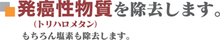 発癌性物質（トリハロメタン）を除去します。もちろん塩素も除去します。