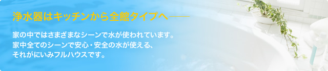 浄水器はキッチンから全館タイプへ─。